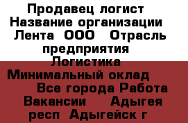 Продавец-логист › Название организации ­ Лента, ООО › Отрасль предприятия ­ Логистика › Минимальный оклад ­ 18 000 - Все города Работа » Вакансии   . Адыгея респ.,Адыгейск г.